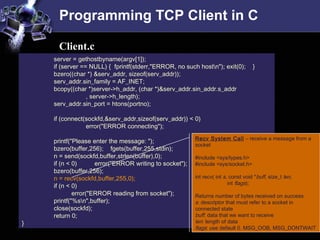 Programming TCP Client in C
server = gethostbyname(argv[1]);
if (server == NULL) { fprintf(stderr,"ERROR, no such hostn"); exit(0); }
bzero((char *) &serv_addr, sizeof(serv_addr));
serv_addr.sin_family = AF_INET;
bcopy((char *)server->h_addr, (char *)&serv_addr.sin_addr.s_addr
, server->h_length);
serv_addr.sin_port = htons(portno);
if (connect(sockfd,&serv_addr,sizeof(serv_addr)) < 0)
error("ERROR connecting");
printf("Please enter the message: ");
bzero(buffer,256); fgets(buffer,255,stdin);
n = send(sockfd,buffer,strlen(buffer),0);
if (n < 0) error("ERROR writing to socket");
bzero(buffer,256);
n = recv(sockfd,buffer,255,0);
if (n < 0)
error("ERROR reading from socket");
printf("%sn",buffer);
close(sockfd);
return 0;
}
Client.c
Recv System Call – receive a message from a
socket
#include <sys/types.h>
#include <sys/socket.h>
int recv( int s, const void *buff, size_t len,
int flags);
Returns number of bytes received on success
s: descriptor that must refer to a socket in
connected state
buff: data that we want to receive
len: length of data
flags: use default 0. MSG_OOB, MSG_DONTWAIT
 