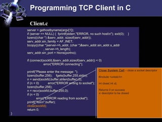 Programming TCP Client in C
server = gethostbyname(argv[1]);
if (server == NULL) { fprintf(stderr,"ERROR, no such hostn"); exit(0); }
bzero((char *) &serv_addr, sizeof(serv_addr));
serv_addr.sin_family = AF_INET;
bcopy((char *)server->h_addr, (char *)&serv_addr.sin_addr.s_addr
, server->h_length);
serv_addr.sin_port = htons(portno);
if (connect(sockfd,&serv_addr,sizeof(serv_addr)) < 0)
error("ERROR connecting");
printf("Please enter the message: ");
bzero(buffer,256); fgets(buffer,255,stdin);
n = send(sockfd,buffer,strlen(buffer),0);
if (n < 0) error("ERROR writing to socket");
bzero(buffer,256);
n = recv(sockfd,buffer,255,0);
if (n < 0)
error("ERROR reading from socket");
printf("%sn",buffer);
close(sockfd);
return 0;
}
Client.c
Close System Call – close a socket descriptor
#include <unistd.h>
int close( int s);
Returns 0 on success
s: descriptor to be closed
 