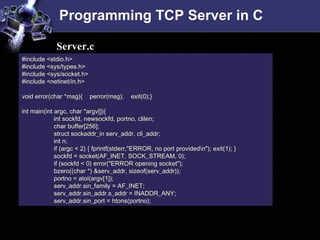 Programming TCP Server in C
#include <stdio.h>
#include <sys/types.h>
#include <sys/socket.h>
#include <netinet/in.h>
void error(char *msg){ perror(msg); exit(0);}
int main(int argc, char *argv[]){
int sockfd, newsockfd, portno, clilen;
char buffer[256];
struct sockaddr_in serv_addr, cli_addr;
int n;
if (argc < 2) { fprintf(stderr,"ERROR, no port providedn"); exit(1); }
sockfd = socket(AF_INET, SOCK_STREAM, 0);
if (sockfd < 0) error("ERROR opening socket");
bzero((char *) &serv_addr, sizeof(serv_addr));
portno = atoi(argv[1]);
serv_addr.sin_family = AF_INET;
serv_addr.sin_addr.s_addr = INADDR_ANY;
serv_addr.sin_port = htons(portno);
Server.c
 
