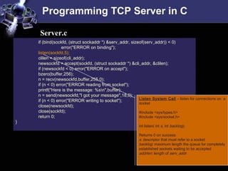 Programming TCP Server in C
if (bind(sockfd, (struct sockaddr *) &serv_addr, sizeof(serv_addr)) < 0)
error("ERROR on binding");
listen(sockfd,5);
clilen = sizeof(cli_addr);
newsockfd = accept(sockfd, (struct sockaddr *) &cli_addr, &clilen);
if (newsockfd < 0) error("ERROR on accept");
bzero(buffer,256);
n = recv(newsockfd,buffer,255,0);
if (n < 0) error("ERROR reading from socket");
printf("Here is the message: %sn",buffer);
n = send(newsockfd,"I got your message",18,0);
if (n < 0) error("ERROR writing to socket");
close(newsockfd);
close(sockfd);
return 0;
}
Server.c
Listen System Call – listen for connections on a
socket
#include <sys/types.h>
#include <sys/socket.h>
int listen( int s, int backlog);
Returns 0 on success
s: descriptor that must refer to a socket
backlog: maximum length the queue for completely
established sockets waiting to be accepted
addrlen: length of serv_addr
 