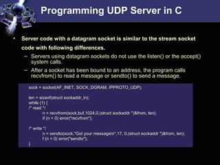 Programming UDP Server in C
sock = socket(AF_INET, SOCK_DGRAM, IPPROTO_UDP);
len = sizeof(struct sockaddr_in);
while (1) {
/* read */
n = recvfrom(sock,buf,1024,0,(struct sockaddr *)&from, len);
if (n < 0) error("recvfrom");
/* write */
n = sendto(sock,"Got your messagen",17, 0,(struct sockaddr *)&from, len);
f (n < 0) error("sendto");
}
• Server code with a datagram socket is similar to the stream socket
code with following differences.
– Servers using datagram sockets do not use the listen() or the accept()
system calls.
– After a socket has been bound to an address, the program calls
recvfrom() to read a message or sendto() to send a message.
 