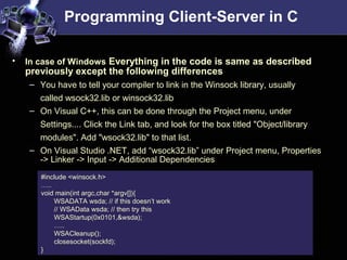 Programming Client-Server in C
#include <winsock.h>
…..
void main(int argc,char *argv[]){
WSADATA wsda; // if this doesn’t work
// WSAData wsda; // then try this
WSAStartup(0x0101,&wsda);
…..
WSACleanup();
closesocket(sockfd);
}
• In case of Windows Everything in the code is same as described
previously except the following differences
– You have to tell your compiler to link in the Winsock library, usually
called wsock32.lib or winsock32.lib
– On Visual C++, this can be done through the Project menu, under
Settings.... Click the Link tab, and look for the box titled "Object/library
modules". Add "wsock32.lib" to that list.
– On Visual Studio .NET, add “wsock32.lib” under Project menu, Properties
-> Linker -> Input -> Additional Dependencies
 