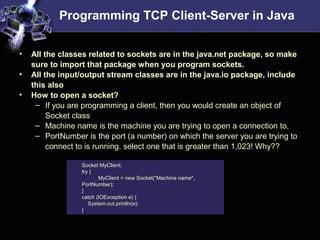 Programming TCP Client-Server in Java
• All the classes related to sockets are in the java.net package, so make
sure to import that package when you program sockets.
• All the input/output stream classes are in the java.io package, include
this also
• How to open a socket?
– If you are programming a client, then you would create an object of
Socket class
– Machine name is the machine you are trying to open a connection to,
– PortNumber is the port (a number) on which the server you are trying to
connect to is running. select one that is greater than 1,023! Why??
Socket MyClient;
try {
MyClient = new Socket("Machine name",
PortNumber);
}
catch (IOException e) {
System.out.println(e);
}
 