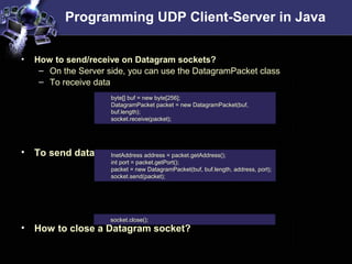 Programming UDP Client-Server in Java
• How to send/receive on Datagram sockets?
– On the Server side, you can use the DatagramPacket class
– To receive data
• To send data
• How to close a Datagram socket?
byte[] buf = new byte[256];
DatagramPacket packet = new DatagramPacket(buf,
buf.length);
socket.receive(packet);
InetAddress address = packet.getAddress();
int port = packet.getPort();
packet = new DatagramPacket(buf, buf.length, address, port);
socket.send(packet);
socket.close();
 