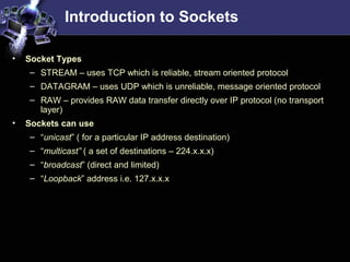 Introduction to Sockets
• Socket Types
– STREAM – uses TCP which is reliable, stream oriented protocol
– DATAGRAM – uses UDP which is unreliable, message oriented protocol
– RAW – provides RAW data transfer directly over IP protocol (no transport
layer)
• Sockets can use
– “unicast” ( for a particular IP address destination)
– “multicast” ( a set of destinations – 224.x.x.x)
– “broadcast” (direct and limited)
– “Loopback” address i.e. 127.x.x.x
 