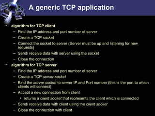 A generic TCP application
• algorithm for TCP client
– Find the IP address and port number of server
– Create a TCP socket
– Connect the socket to server (Server must be up and listening for new
requests)
– Send/ receive data with server using the socket
– Close the connection
• algorithm for TCP server
– Find the IP address and port number of server
– Create a TCP server socket
– Bind the server socket to server IP and Port number (this is the port to which
clients will connect)
– Accept a new connection from client
• returns a client socket that represents the client which is connected
– Send/ receive data with client using the client socket
– Close the connection with client
 