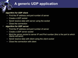 A generic UDP application
• algorithm for UDP client
– Find the IP address and port number of server
– Create a UDP socket
– Send/ receive data with server using the socket
– Close the connection
• algorithm for UDP server
– Find the IP address and port number of server
– Create a UDP server socket
– Bind the server socket to server IP and Port number (this is the port to which
clients will send)
– Send/ receive data with client using the client socket
– Close the connection with client
 
