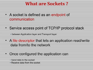 What are Sockets ?
• A socket is defined as an endpoint of
communication
• Service access point of TCP/IP protocol stack
• between Application layer and Transport layer

• A file descriptor that lets an application read/write
data from/to the network
• Once configured the application can
• Send data to the socket
• Receive data from the socket

 