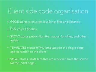 Client side code organisation
•

CODE stores client side JavaScript ﬁles and libraries

•

CSS stores CSS ﬁles

•

STATIC stores public ﬁles like images, font ﬁles, and other
assets

•

TEMPLATES stores HTML templates for the single page
app to render on the client

•

VIEWS stores HTML ﬁles that are rendered from the server
for the initial page

 