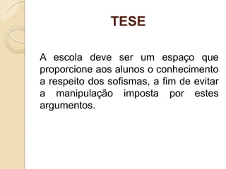 TESE
A escola deve ser um espaço que
proporcione aos alunos o conhecimento
a respeito dos sofismas, a fim de evitar
a manipulação imposta por estes
argumentos.
 