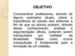 OBJETIVO
Conscientizar professores, através de
alguns exemplos atuais, sobre a
importância do estudo dos sofismas a
fim de que os alunos possam, através
desse conhecimento, analisar a
argumentação alheia, evitando serem
manipulados por “sofistas” da
atualidade. Saber como ocorre
manipulação é fundamental para a
formação de um cidadão.
 