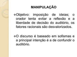 MANIPULAÇÃO
Objetivo: imposição de ideias; o
orador tenta evitar a reflexão e a
liberdade de decisão do auditório, os
fatores racionais são desvalorizados.
O discurso é baseado em sofismas e
a principal intenção é a de confundir o
auditório.
 