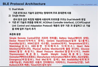 https://www.diymaker.net
1) Dual Mode
기존 BT와 BLE 기술이 공존하는 형태이며 주로 휴대폰에 사용
2) Single Mode
센서 등과 같은 독립형 제품에 사용되며 프로토콜 구조는 Dual Mode와 동일
 기존 BT 기술과 호환을 위해 RF, HCI(Host Controller Interface), L2CAP(Logical
Link Control and Adaptation Protocol) 계층의 경우 기존 과 동일하고 LE 기술
을 위해 일부 기능이 추가
BLE Protocol Architecture
표준화 동향
Simple Remote Control(단순 리모트 컨트롤), Battery Status(배터리 상태),
Device Power( 디 바 이 스 전 력 ), Generic Input/Output( 일 반 입 / 출 력 ),
Humidity(습도), HVAC(공조 시스템), Location(위치), Temperature(온도),
Watchdog( 감 시 ), HID( 휴 먼 인 터 페 이 스 디 바 이 스 ), Heart Rate
Monitor(심박모니터), Physical Activity Monitor(신체 활동 모니터), Glucose
Meter( 혈 당 측 정 기 ), Blood Pressure Monitor( 혈 압 모 니 터 ), Health
Thermometer( 체 온 계 ), Health Weight Scale( 체 중 계 ), Pulse
Oximeter(맥박산소포화도), Manufacture Information(제조사 정보), Alert(알림),
Emergency( 비 상 경 보 ), Find Me( 위 치 검 색 ), Net Availability( 네 트 워 크
사용가능성), PUID(개인 사용자 인터페이스 디바이스), Proximity(근접), Soft
Button(소프트 버튼), Time(시간) 등이 있다
 