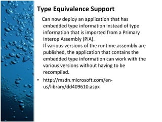 Type Equivalence Support Can now deploy an application that has embedded type information instead of type information that is imported from a Primary Interop Assembly (PIA). If various versions of the runtime assembly are published, the application that contains the embedded type information can work with the various versions without having to be recompiled. http://msdn.microsoft.com/en-us/library/dd409610.aspx 