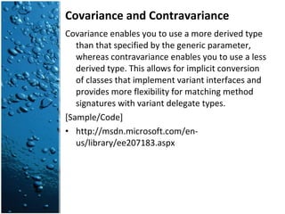 Covariance and Contravariance Covariance enables you to use a more derived type than that specified by the generic parameter, whereas contravariance enables you to use a less derived type. This allows for implicit conversion of classes that implement variant interfaces and provides more flexibility for matching method signatures with variant delegate types. [Sample/Code] http://msdn.microsoft.com/en-us/library/ee207183.aspx 