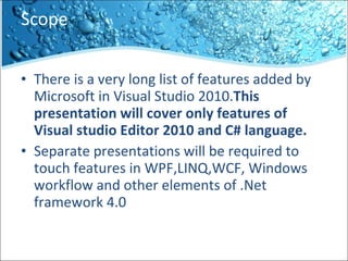 Scope There is a very long list of features added by Microsoft in Visual Studio 2010. This presentation will cover only features of Visual studio Editor 2010 and C# language. Separate presentations will be required to touch features in WPF,LINQ,WCF, Windows workflow and other elements of .Net framework 4.0 