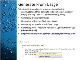 Generate From Usage Trick is to first use class,its properies,its method , its constructor and then generate code on basis of usage by simply pressing CTRL + “.” several times. [Demo] Generating a Class from Usage Generating a Delegate Stub from Usage Generating an Interface Stub from Usage Generating New Types with Additional Options from Usage  ( General for all ) http://msdn.microsoft.com/en-us/library/dd409796.aspx   