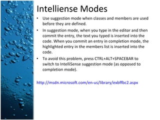 Intelliense Modes Use suggestion mode when classes and members are used before they are defined. In suggestion mode, when you type in the editor and then commit the entry, the text you typed is inserted into the code. When you commit an entry in completion mode, the highlighted entry in the members list is inserted into the code. To avoid this problem, press CTRL+ALT+SPACEBAR to switch to IntelliSense suggestion mode (as opposed to completion mode). http://msdn.microsoft.com/en-us/library/exbffbc2.aspx 