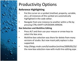 Productivity Options Reference Highlighting Put the cursor on a symbol (method, property, variable, etc.), all instances of this symbol are automatically highlighted in the code editor. Navigate from one instance to another within a file by pressing CTRL+SHIFT+UP/DOWN ARROW. Box Selection and Multiline Editing Press ALT and then use your mouse or arrow keys to select the box area. Multiline box selection was there for delete from many versions of studio. But now insert,edit,replace is also supported. http://blogs.msdn.com/b/vseditor/archive/2009/05/25/the-new-box-selection-now-with-multi-line-editing.aspx 