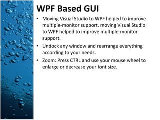WPF Based GUI Moving Visual Studio to WPF helped to improve multiple-monitor support. moving Visual Studio to WPF helped to improve multiple-monitor support. Undock any window and rearrange everything according to your needs. Zoom: Press CTRL and use your mouse wheel to enlarge or decrease your font size. 