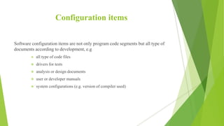 Configuration items
Software configuration items are not only program code segments but all type of
documents according to development, e.g
 all type of code files
 drivers for tests
 analysis or design documents
 user or developer manuals
 system configurations (e.g. version of compiler used)
 