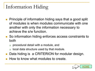 Information Hiding
 Principle of information hiding says that a good split
of modules is when modules communicate with one
another with only the information necessary to
achieve the s/w function.
 So information hiding enforces access constraints to
both
 procedural detail with a module, and
 local data structure used by that module.
 Data hiding is a CRITERION for modular design.
 How to know what modules to create.
 
