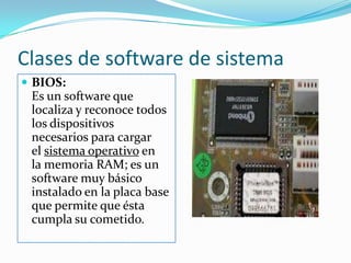 Clases de software de sistemaBIOS:                                                                                                Es un software que localiza y reconoce todos los dispositivos necesarios para cargar el sistema operativo en la memoria RAM; es un software muy básico instalado en la placa base que permite que ésta cumpla su cometido.