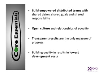 Build  empowered distributed teams  with shared vision, shared goals and shared responsibility Open culture  and relationships of equality Transparent results  are the only measure of progress Building quality in results in  lowest development costs 