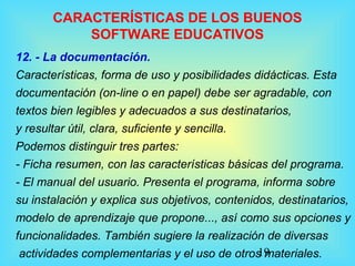 19
CARACTERÍSTICAS DE LOS BUENOS
SOFTWARE EDUCATIVOS
12. - La documentación.
Características, forma de uso y posibilidades didácticas. Esta
documentación (on-line o en papel) debe ser agradable, con
textos bien legibles y adecuados a sus destinatarios,
y resultar útil, clara, suficiente y sencilla.
Podemos distinguir tres partes:
- Ficha resumen, con las características básicas del programa.
- El manual del usuario. Presenta el programa, informa sobre
su instalación y explica sus objetivos, contenidos, destinatarios,
modelo de aprendizaje que propone..., así como sus opciones y
funcionalidades. También sugiere la realización de diversas
actividades complementarias y el uso de otros materiales.
 