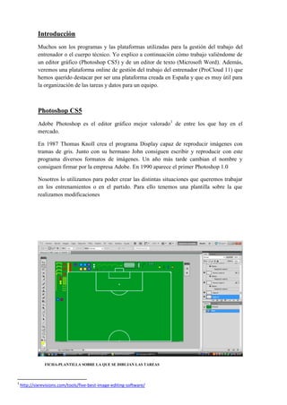 Introducción
Muchos son los programas y las plataformas utilizadas para la gestión del trabajo del
entrenador o el cuerpo técnico. Yo explico a continuación cómo trabajo valiéndome de
un editor gráfico (Photoshop CS5) y de un editor de texto (Microsoft Word). Además,
veremos una plataforma online de gestión del trabajo del entrenador (ProCloud 11) que
hemos querido destacar por ser una plataforma creada en España y que es muy útil para
la organización de las tareas y datos para un equipo.
Photoshop CS5
Adobe Photoshop es el editor gráfico mejor valorado1
de entre los que hay en el
mercado.
En 1987 Thomas Knoll crea el programa Display capaz de reproducir imágenes con
tramas de gris. Junto con su hermano John consiguen escribir y reproducir con este
programa diversos formatos de imágenes. Un año más tarde cambian el nombre y
consiguen firmar por la empresa Adobe. En 1990 aparece el primer Photoshop 1.0
Nosotros lo utilizamos para poder crear las distintas situaciones que queremos trabajar
en los entrenamientos o en el partido. Para ello tenemos una plantilla sobre la que
realizamos modificaciones
FICHA-PLANTILLA SOBRE LA QUE SE DIBUJAN LAS TAREAS
1
http://sixrevisions.com/tools/five-best-image-editing-software/
 