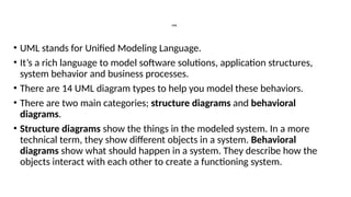 UML
• UML stands for Unified Modeling Language.
• It’s a rich language to model software solutions, application structures,
system behavior and business processes.
• There are 14 UML diagram types to help you model these behaviors.
• There are two main categories; structure diagrams and behavioral
diagrams.
• Structure diagrams show the things in the modeled system. In a more
technical term, they show different objects in a system. Behavioral
diagrams show what should happen in a system. They describe how the
objects interact with each other to create a functioning system.
 