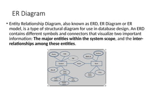ER Diagram
• Entity Relationship Diagram, also known as ERD, ER Diagram or ER
model, is a type of structural diagram for use in database design. An ERD
contains different symbols and connectors that visualize two important
information: The major entities within the system scope, and the inter-
relationships among these entities.
 