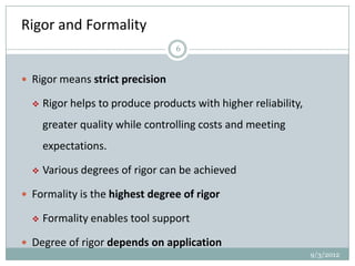 Rigor and Formality
                                  6



 Rigor means strict precision

     Rigor helps to produce products with higher reliability,
      greater quality while controlling costs and meeting
      expectations.

     Various degrees of rigor can be achieved

 Formality is the highest degree of rigor

     Formality enables tool support

 Degree of rigor depends on application
                                                                 9/3/2012
 