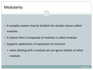 Modularity
                                  8




 A complex system may be divided into simpler pieces called

  modules

 A system that is composed of modules is called modular

 Supports application of separation of concerns

     when dealing with a module we can ignore details of other
      modules


                                                             9/3/2012
 