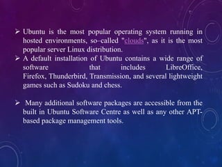  Ubuntu is the most popular operating system running in
hosted environments, so–called "clouds", as it is the most
popular server Linux distribution.
 A default installation of Ubuntu contains a wide range of
software that includes LibreOffice,
Firefox, Thunderbird, Transmission, and several lightweight
games such as Sudoku and chess.
 Many additional software packages are accessible from the
built in Ubuntu Software Centre as well as any other APT-
based package management tools.
 