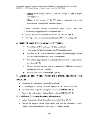 International Journal of Computer Engineering and Technology (IJCET), ISSN 0976 – 6367(Print),
ISSN 0976 – 6375(Online) Volume 1, Number 1, May - June (2010), © IAEME


              •   Major: if the severity of the NC leads to a change in QMS or project
                  defined process.
              •   Minor: if the severity of the NC leads to document control and
                  typographical changes in the project documents

        c. Collect evaluation findings (observations, good practices and Non-
              Conformities) and prepare evaluation report. (QA-R)
        d. Circulate the evaluation report to all relevant stake holders (QA-R)
        e. Follow-up on for corrective action and track the NCs to closure (QA-R)


6. INITIATE POST EVALUATION ACTIVITIES.
          •       Consolidate the NCs and create NC database (QA-R)
          •       Analyze the NC data base and prepare NC trend charts (MI)
          •       Based on the NC analysis identify the process improvement opportunities
                  and include them in Process Action Plan (SM-QA)
          •       Consolidate the good practices captured and contribute it to organizational
                  repository (QA-R)
          •       Identify the good practices to be incorporated into QMS and include them
                  in process action plan (SM-QA)
          •       Escalate open issues to the SM-QA. (QA-R)
7. APPROVE THE WORK PRODUCT / FINAL PRODUCT FOR
RELEASE
    •   Ensure that all processes are complied with. (QA-R)
    •   In case of open NC/ finding, obtain the approval of SBU head for deviation.
    •   Ensure that there is specific action plan to resolve it. (SM-QA / QA-R)
    •   Approve the work product / final product for release (SM-QA / QA-R)
8. Provide the QA Status Report to Management
    •   Collect Project status details from all the projects (SM-QA/ QA-R)
    •   Analyze the gathered project status details and plan for mitigation / project
        coaching for the risks identified in the project (SM-QA / QA-R)


                                                156
 