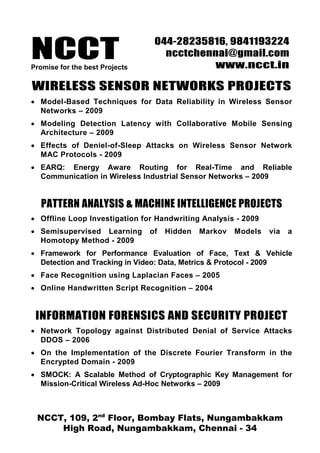 NCCT
                                 044-28235816, 9841193224
                                   ncctchennai@gmail.com
Promise for the best Projects              www.ncct.in

WIRELESS SENSOR NETWORKS PROJECTS
• Model-Based Techniques for Data Reliability in Wireless Sensor
  Networks – 2009
• Modeling Detection Latency with Collaborative Mobile Sensing
  Architecture – 2009
• Effects of Deniel-of-Sleep Attacks on Wireless Sensor Network
  MAC Protocols - 2009
• EARQ: Energy Aware Routing for Real-Time and Reliable
  Communication in Wireless Industrial Sensor Networks – 2009


   PATTERN ANALYSIS & MACHINE INTELLIGENCE PROJECTS
• Offline Loop Investigation for Handwriting Analysis - 2009
• Semisupervised Learning       of   Hidden   Markov   Models   via   a
  Homotopy Method - 2009
• Framework for Performance Evaluation of Face, Text & Vehicle
  Detection and Tracking in Video: Data, Metrics & Protocol - 2009
• Face Recognition using Laplacian Faces – 2005
• Online Handwritten Script Recognition – 2004


 INFORMATION FORENSICS AND SECURITY PROJECT
• Network Topology against Distributed Denial of Service Attacks
  DDOS – 2006
• On the Implementation of the Discrete Fourier Transform in the
  Encrypted Domain - 2009
• SMOCK: A Scalable Method of Cryptographic Key Management for
  Mission-Critical Wireless Ad-Hoc Networks – 2009



 NCCT, 109, 2nd Floor, Bombay Flats, Nungambakkam
     High Road, Nungambakkam, Chennai - 34
 