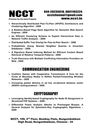 NCCT
                                 044-28235816, 9841193224
                                   ncctchennai@gmail.com
Promise for the best Projects              www.ncct.in
• Hierarchically Distributed Peer-To-Peer (HP2PC) Architecture and
  Clustering Algorithm - 2009
• A Relation-Based Page Rank Algorithm for Semantic Web Search
  Engines - 2009
• An Efficient Clustering Scheme to Exploit Hierarchical Data in
  Network Traffic Analysis – 2008
• Distributed Suffix Tree Overlay for Peer-to-Peer Search – 2008
• Probabilistic Group Nearest Neighbor Queries in Uncertain
  Databases – 2008
• A Signature Based Indexing Method for Efficient Content Based
  Retrieval of Relative Temporal Patterns - 2008
• Truth Discovery with Multiple Conflicting Information Providers on
  Web - 2008



              COMMUNICATION ENGINEERING
• Coalition Games with Cooperative Transmission A Cure for the
  Curse of Boundary Nodes in Selfish Packet-Forwarding Wireless
  Networks – 2009
• Increasing packet delivery in ad hoc on-demand distance vector
  (AODV) routing protocol – 2008



                          CRYPTOGRAPHY
• Leveraging Identity-based Cryptography for Node ID Assignment in
  Structured P2P Systems – 2009 -
• Differential Power Analysis Attacks to Precharged Busses: A
  General Analysis for Symmetric-Key Cryptographic Algorithms –
  2009



 NCCT, 109, 2nd Floor, Bombay Flats, Nungambakkam
     High Road, Nungambakkam, Chennai - 34
 