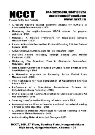 NCCT
                                      044-28235816, 9841193224
                                        ncctchennai@gmail.com
Promise for the best Projects                   www.ncct.in
• A Secure Routing against Byzantine Attacks for MANETs in
  Adversarial Environments - 2009
• Monitoring the       application-layer     DDOS       attacks    for   popular
  websites - 2009
• NetQuest: A Flexible          Framework         for   large-Scale      Network
  Measurement - 2009
• Plexus: A Scalable Peer-to-Peer Protocol Enabling Efficient Subset
  Search - 2009
• A Hybrid Network Architecture for File Transfers - 2009
• Dual-Link Failure       Resiliency    through         Backup    Link     Mutual
  Exclusion - 2008
• Minimizing File      Download       Time   in    Stochastic      Peer-to-Peer
  Networks - 2008
• Rate & Delay Guarantees Provided By Close Packet Switches with
  Load Balancing - 2008
• A Geometric Approach           to    Improving        Active    Packet    Loss
  Measurement - 2008
• Two Techniques for Fast Computation of Constrained Shortest
  Paths - 2008
• Performance of a Speculative Transmission                       Scheme      for
  Scheduling Latency Reduction - 2008
• BRA Bi-directional Routing Abstraction for Asymmetric Mobile Ad
  Hoc Networks - 2008
• Securing User-Controlled Routing Infrastructures - 2008
• A near-optimal multicast scheme for mobile ad hoc networks using
  a hybrid genetic algorithm – 2006
• A Distributed Database Architecture for Global Roaming in Next-
  Generation Mobile Networks - 2004
• Authenticating Network Attached Storage – 2003


 NCCT, 109, 2nd Floor, Bombay Flats, Nungambakkam
     High Road, Nungambakkam, Chennai - 34
 