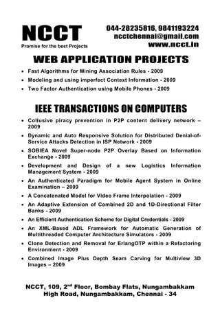 NCCT
                                  044-28235816, 9841193224
                                    ncctchennai@gmail.com
Promise for the best Projects               www.ncct.in

     WEB APPLICATION PROJECTS
• Fast Algorithms for Mining Association Rules - 2009
• Modeling and using imperfect Context Information - 2009
• Two Factor Authentication using Mobile Phones - 2009



     IEEE TRANSACTIONS ON COMPUTERS
• Collusive piracy prevention in P2P content delivery network –
  2009
• Dynamic and Auto Responsive Solution for Distributed Denial-of-
  Service Attacks Detection in ISP Network - 2009
• SOBIEA Novel Super-node P2P Overlay Based on Information
  Exchange - 2009
• Development and Design          of   a   new   Logistics   Information
  Management System - 2009
• An Authenticated Paradigm for Mobile Agent System in Online
  Examination – 2009
• A Concatenated Model for Video Frame Interpolation - 2009
• An Adaptive Extension of Combined 2D and 1D-Directional Filter
  Banks - 2009
• An Efficient Authentication Scheme for Digital Credentials - 2009
• An XML-Based ADL Framework for Automatic Generation of
  Multithreaded Computer Architecture Simulators - 2009
• Clone Detection and Removal for ErlangOTP within a Refactoring
  Environment - 2009
• Combined Image Plus Depth Seam Carving for Multiview 3D
  Images – 2009



 NCCT, 109, 2nd Floor, Bombay Flats, Nungambakkam
     High Road, Nungambakkam, Chennai - 34
 