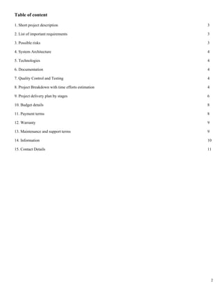Table of content

1. Short project description                        3

2. List of important requirements                   3

3. Possible risks                                   3

4. System Architecture                              4

5. Technologies                                     4

6. Documentation                                    4

7. Quality Control and Testing                      4

8. Project Breakdown with time efforts estimation   4

9. Project delivery plan by stages                  6

10. Budget details                                  8

11. Payment terms                                   8

12. Warranty                                        9

13. Maintenance and support terms                   9

14. Information                                     10

15. Contact Details                                 11




                                                        2
 