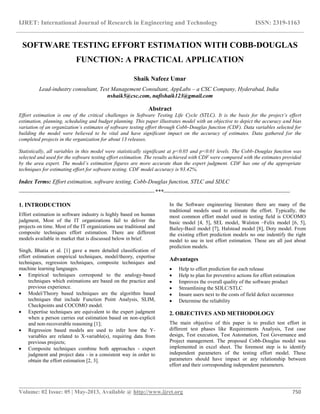 IJRET: International Journal of Research in Engineering and Technology ISSN: 2319-1163
__________________________________________________________________________________________
Volume: 02 Issue: 05 | May-2013, Available @ http://www.ijret.org 750
SOFTWARE TESTING EFFORT ESTIMATION WITH COBB-DOUGLAS
FUNCTION: A PRACTICAL APPLICATION
Shaik Nafeez Umar
Lead-industry consultant, Test Management Consultant, AppLabs – a CSC Company, Hyderabad, India
nshaik5@csc.com, nafishaik123@gmail.com
Abstract
Effort estimation is one of the critical challenges in Software Testing Life Cycle (STLC). It is the basis for the project’s effort
estimation, planning, scheduling and budget planning. This paper illustrates model with an objective to depict the accuracy and bias
variation of an organization’s estimates of software testing effort through Cobb-Douglas function (CDF). Data variables selected for
building the model were believed to be vital and have significant impact on the accuracy of estimates. Data gathered for the
completed projects in the organization for about 13 releases.
Statistically, all variables in this model were statistically significant at p<0.05 and p<0.01 levels. The Cobb-Douglas function was
selected and used for the software testing effort estimation. The results achieved with CDF were compared with the estimates provided
by the area expert. The model’s estimation figures are more accurate than the expert judgment. CDF has one of the appropriate
techniques for estimating effort for software testing. CDF model accuracy is 93.42%.
Index Terms: Effort estimation, software testing, Cobb-Douglas function, STLC and SDLC
-----------------------------------------------------------------------***------------------------------------------------------------------
1. INTRODUCTION
Effort estimation in software industry is highly based on human
judgment, Most of the IT organizations fail to deliver the
projects on time. Most of the IT organizations use traditional and
composite techniques effort estimation. There are different
models available in market that is discussed below in brief.
Singh, Bhatia et al. [1] gave a more detailed classification of
effort estimation empirical techniques, model/theory, expertise
techniques, regression techniques, composite techniques and
machine learning languages.
 Empirical techniques correspond to the analogy-based
techniques which estimations are based on the practice and
previous experience.
 Model/Theory based techniques are the algorithm based
techniques that include Function Point Analysis, SLIM,
Checkpoints and COCOMO model.
 Expertise techniques are equivalent to the expert judgment
when a person carries out estimation based on non-explicit
and non-recoverable reasoning [1];
 Regression based models are used to infer how the Y-
variables are related to X-variable(s), requiring data from
previous projects;
 Composite techniques combine both approaches - expert
judgment and project data - in a consistent way in order to
obtain the effort estimation [2, 3].
In the Software engineering literature there are many of the
traditional models used to estimate the effort. Typically, the
most common effort model used in testing field is COCOMO
basic model [4, 5], SEL model, Walston –Felix model [6, 5],
Bailey-Basil model [7], Halstead model [8], Doty model. From
the existing effort prediction models no one indentify the right
model to use in test effort estimation. These are all just about
prediction models.
Advantages
 Help to effort prediction for each release
 Help to plan for preventive actions for effort estimation
 Improves the overall quality of the software product
 Streamlining the SDLC/STLC
 Insure users next to the costs of field defect occurrence
 Determine the reliability
2. OBJECTIVES AND METHODOLOGY
The main objective of this paper is to predict test effort in
different test phases like Requirements Analysis, Test case
design, Test execution, Test Automation, Test Governance and
Project management. The proposed Cobb-Douglas model was
implemented in excel sheet. The foremost step is to identify
independent parameters of the testing effort model. These
parameters should have impact or any relationship between
effort and their corresponding independent parameters.
 