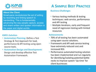 A SAMPLE BEST PRACTICE
57
About the Client
Smart-pens revolutionize the act of writing
by recording and linking speech to
handwriting. This is fundamentally
advancing the way people capture, access
and share written and spoken information in
the paper and digital worlds.
Business Challenges
• Various testing methods & testing
techniques: web service, performance
and API testing
• Multiple iterations, early and frequent
need of regression testing with limited
resources
KMS’s Solution
• Automation Planning: Define a Test
Strategy & Test Approach for load,
performance & API testing using open
source tools.
• Automation Design and Development:
Design and develop effective Test
Automation Framework.
Achievements
• 70% of all testing has been automated
using open source solutions.
• Framework and API web service testing
have extremely reduced cost and
increased ROI.
• Performance automated testing solution
has been implemented and run regularly
for identifying/isolating potential bottle
necks to improve system ‘Up-time’ for
client businesses
 
