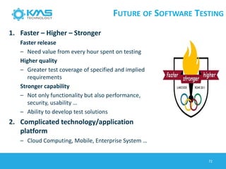 FUTURE OF SOFTWARE TESTING
1. Faster – Higher – Stronger
Faster release
– Need value from every hour spent on testing
Higher quality
– Greater test coverage of specified and implied
requirements
Stronger capability
– Not only functionality but also performance,
security, usability …
– Ability to develop test solutions
2. Complicated technology/application
platform
– Cloud Computing, Mobile, Enterprise System …
72
 