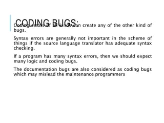 CODING BUGS:
Coding errors of all kinds can create any of the other kind of
bugs.
Syntax errors are generally not important in the scheme of
things if the source language translator has adequate syntax
checking.
If a program has many syntax errors, then we should expect
many logic and coding bugs.
The documentation bugs are also considered as coding bugs
which may mislead the maintenance programmers
 