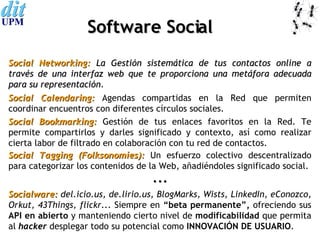 Software Social Social Networking:  La Gestión sistemática de tus contactos online a través de una interfaz web que te proporciona una metáfora adecuada para su representación . Social Bookmarking:   Gestión de tus enlaces favoritos en la Red. Te permite compartirlos y darles significado y contexto, así como realizar cierta labor de filtrado en colaboración con tu red de contactos. Social Tagging (Folksonomies):   Un esfuerzo colectivo descentralizado para categorizar los contenidos de la Web, añadiéndoles significado social. ··· Socialware:  del.icio.us, de.lirio.us, BlogMarks, Wists, LinkedIn, eConozco, Orkut, 43Things, flickr.. . Siempre en  “beta permanente”,  ofreciendo sus  API en abierto  y manteniendo cierto nivel de  modificabilidad  que permita al  hacker  desplegar todo su potencial como  INNOVACIÓN DE USUARIO . Social Calendaring:   Agendas compartidas en la Red que permiten coordinar encuentros con diferentes círculos sociales. 