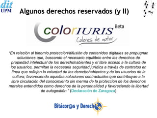 Algunos derechos reservados (y II) “ En relación al binomio protección/difusión de contenidos digitales se propugnan soluciones que, buscando el necesario equilibrio entre los derechos de propiedad intelectual de los derechohabientes y el libre acceso a la cultura de los usuarios, permitan la necesaria seguridad jurídica a través de contratos en línea que reflejen la voluntad de los derechohabientes y de los usuarios de la cultura; favoreciendo aquellas soluciones contractuales que contribuyan a la libre circulación del conocimiento sin merma de la protección de los derechos morales entendidos como derechos de la personalidad y favoreciendo la libertad de autogestión.”  ( Declaración de Zaragoza ) 