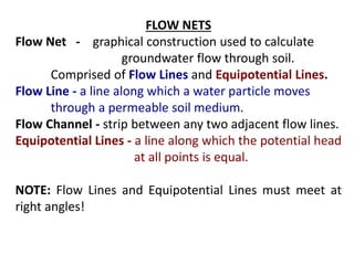 FLOW NETS
Flow Net - graphical construction used to calculate
groundwater flow through soil.
Comprised of Flow Lines and Equipotential Lines.
Flow Line - a line along which a water particle moves
through a permeable soil medium.
Flow Channel - strip between any two adjacent flow lines.
Equipotential Lines - a line along which the potential head
at all points is equal.
NOTE: Flow Lines and Equipotential Lines must meet at
right angles!
 