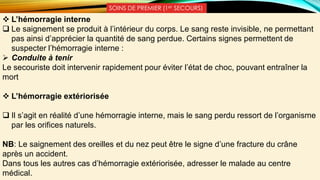 SOINS DE PREMIER (1er SECOURS)
 L’hémorragie interne
 Le saignement se produit à l’intérieur du corps. Le sang reste invisible, ne permettant
pas ainsi d’apprécier la quantité de sang perdue. Certains signes permettent de
suspecter l’hémorragie interne :
 Conduite à tenir
Le secouriste doit intervenir rapidement pour éviter l’état de choc, pouvant entraîner la
mort
 L’hémorragie extériorisée
 Il s’agit en réalité d’une hémorragie interne, mais le sang perdu ressort de l’organisme
par les orifices naturels.
NB: Le saignement des oreilles et du nez peut être le signe d’une fracture du crâne
après un accident.
Dans tous les autres cas d’hémorragie extériorisée, adresser le malade au centre
médical.
 