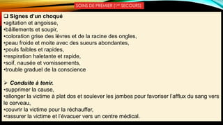 SOINS DE PREMIER (1er SECOURS)
 Signes d’un choqué
•agitation et angoisse,
•bâillements et soupir,
•coloration grise des lèvres et de la racine des ongles,
•peau froide et moite avec des sueurs abondantes,
•pouls faibles et rapides,
•respiration haletante et rapide,
•soif, nausée et vomissements,
•trouble graduel de la conscience
 Conduite à tenir.
•supprimer la cause,
•allonger la victime à plat dos et soulever les jambes pour favoriser l’afflux du sang vers
le cerveau,
•couvrir la victime pour la réchauffer,
•rassurer la victime et l’évacuer vers un centre médical.
 